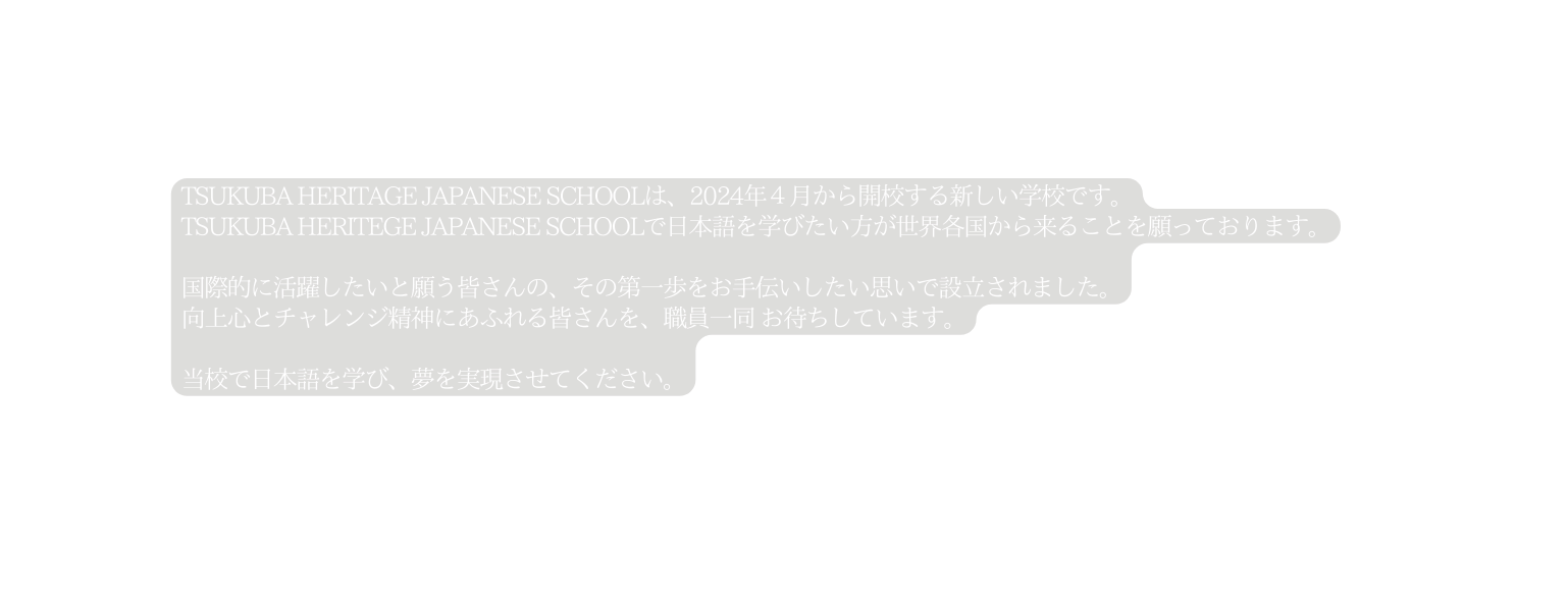 TSUKUBA HERITAGE JAPANESE SCHOOLは 2024年４月から開校する新しい学校です TSUKUBA HERITEGE JAPANESE SCHOOLで日本語を学びたい方が世界各国から来ることを願っております 国際的に活躍したいと願う皆さんの その第一歩をお手伝いしたい思いで設立されました 向上心とチャレンジ精神にあふれる皆さんを 職員一同 お待ちしています 当校で日本語を学び 夢を実現させてください