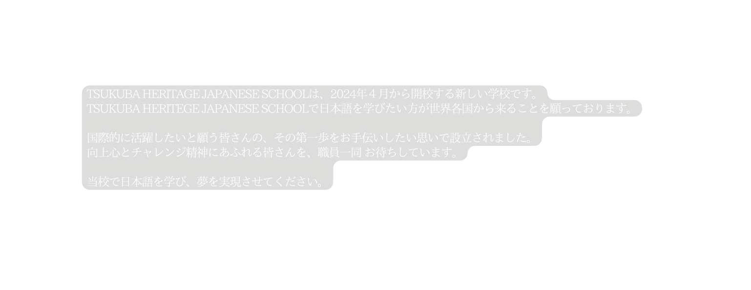 TSUKUBA HERITAGE JAPANESE SCHOOLは 2024年４月から開校する新しい学校です TSUKUBA HERITEGE JAPANESE SCHOOLで日本語を学びたい方が世界各国から来ることを願っております 国際的に活躍したいと願う皆さんの その第一歩をお手伝いしたい思いで設立されました 向上心とチャレンジ精神にあふれる皆さんを 職員一同 お待ちしています 当校で日本語を学び 夢を実現させてください